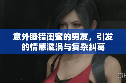 意外睡錯(cuò)閨蜜的男友，引發(fā)的情感漩渦與復(fù)雜糾葛