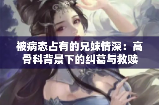 被病態(tài)占有的兄妹情深：高骨科背景下的糾葛與救贖