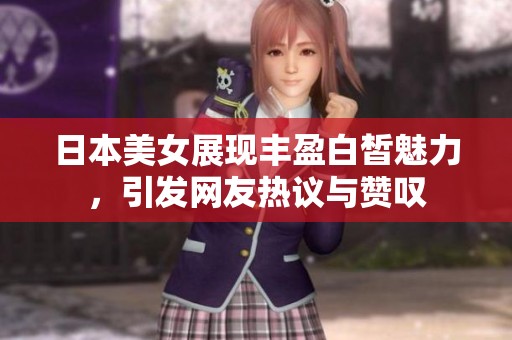 日本美女展現(xiàn)豐盈白皙魅力，引發(fā)網(wǎng)友熱議與贊嘆