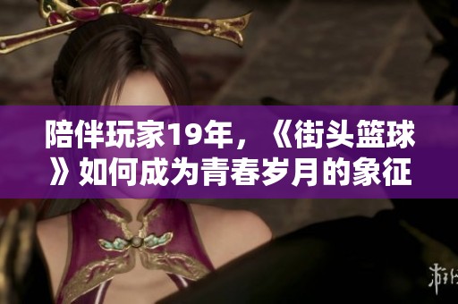 陪伴玩家19年，《街頭籃球》如何成為青春歲月的象征與回憶