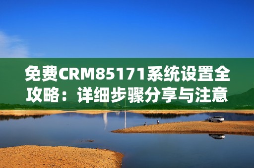 免費CRM85171系統(tǒng)設置全攻略：詳細步驟分享與注意事項解析