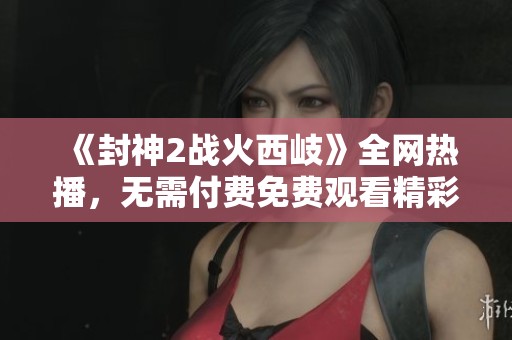 《封神2戰(zhàn)火西岐》全網熱播，無需付費免費觀看精彩內容與幕后揭秘