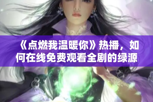 《點燃我溫暖你》熱播，如何在線免費觀看全劇的綠源分享技巧