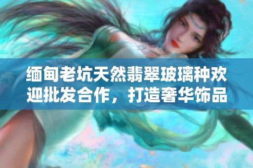 緬甸老坑天然翡翠玻璃種歡迎批發(fā)合作，打造奢華飾品之選