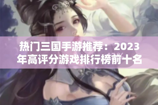 熱門三國手游推薦：2023年高評分游戲排行榜前十名解析