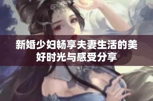 新婚少婦暢享夫妻生活的美好時(shí)光與感受分享