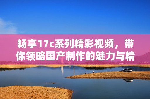 暢享17c系列精彩視頻，帶你領(lǐng)略國(guó)產(chǎn)制作的魅力與精彩內(nèi)容