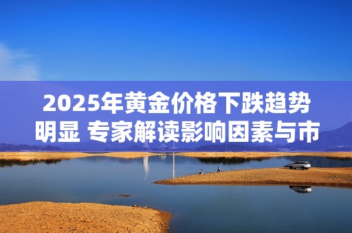 2025年黃金價(jià)格下跌趨勢(shì)明顯 專家解讀影響因素與市場(chǎng)前景