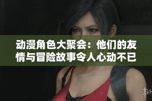 動(dòng)漫角色大聚會(huì)：他們的友情與冒險(xiǎn)故事令人心動(dòng)不已