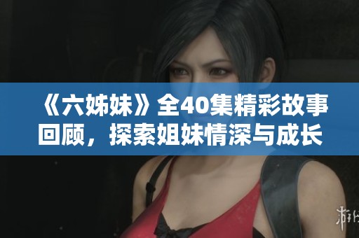 《六姊妹》全40集精彩故事回顧，探索姐妹情深與成長歷程的感人旅程