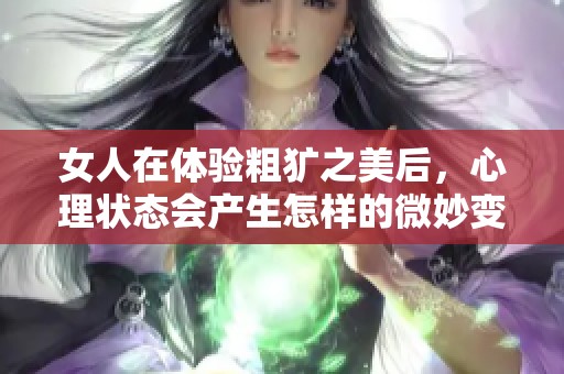 女人在體驗(yàn)粗獷之美后，心理狀態(tài)會(huì)產(chǎn)生怎樣的微妙變化與反應(yīng)