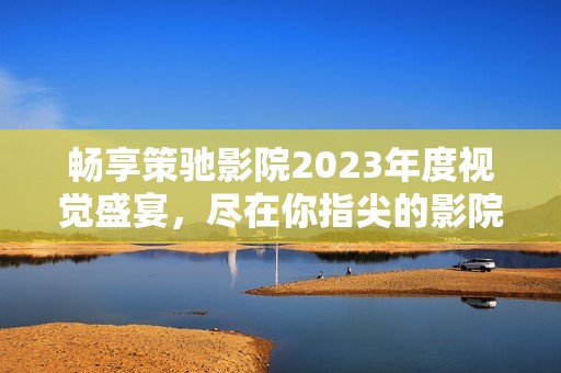 暢享策馳影院2023年度視覺盛宴，盡在你指尖的影院體驗(yàn)