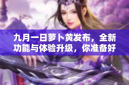九月一日蘿卜黃發(fā)布，全新功能與體驗(yàn)升級，你準(zhǔn)備好了嗎