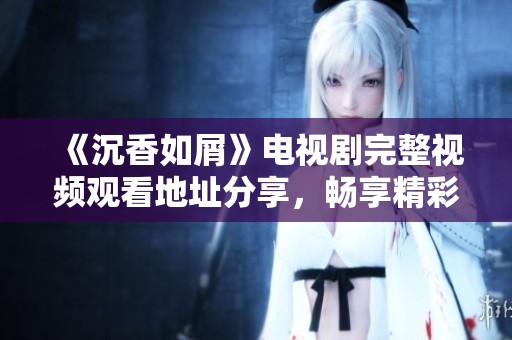 《沉香如屑》電視劇完整視頻觀看地址分享，暢享精彩劇情與角色魅力