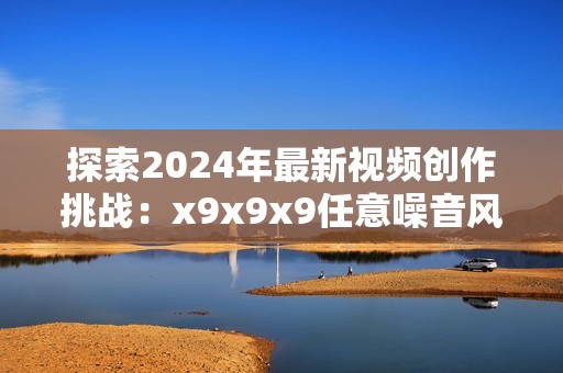 探索2024年最新視頻創(chuàng)作挑戰(zhàn):x9x9x9任意噪音風(fēng)潮來襲 探索2024年最新視頻創(chuàng)作挑戰(zhàn):x9x9x9任意噪音風(fēng)潮來襲