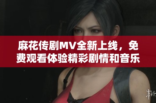 麻花傳劇MV全新上線，免費(fèi)觀看體驗(yàn)精彩劇情和音樂(lè)魅力