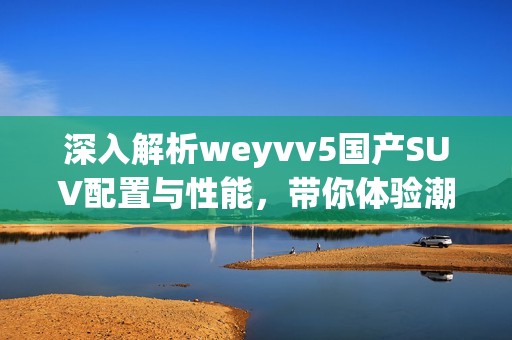深入解析weyvv5國產(chǎn)SUV配置與性能，帶你體驗(yàn)潮流駕駛新選擇