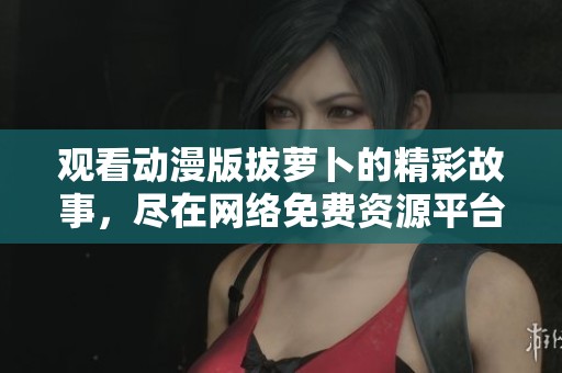 觀看動(dòng)漫版拔蘿卜的精彩故事，盡在網(wǎng)絡(luò)免費(fèi)資源平臺(tái)！