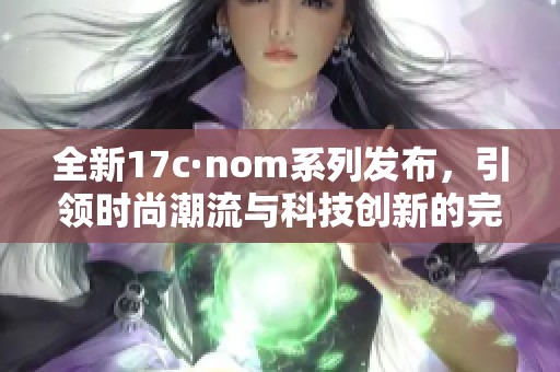 全新17c·nom系列發(fā)布，引領(lǐng)時(shí)尚潮流與科技創(chuàng)新的完美結(jié)合