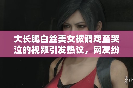 大長腿白絲美女被調戲至哭泣的視頻引發(fā)熱議，網(wǎng)友紛紛圍觀評論