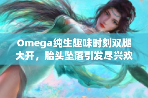 Omega純生趣味時(shí)刻雙腿大開，胎頭墜落引發(fā)盡興歡笑與驚嘆