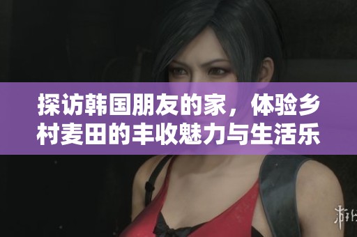 探訪韓國朋友的家，體驗鄉(xiāng)村麥田的豐收魅力與生活樂趣