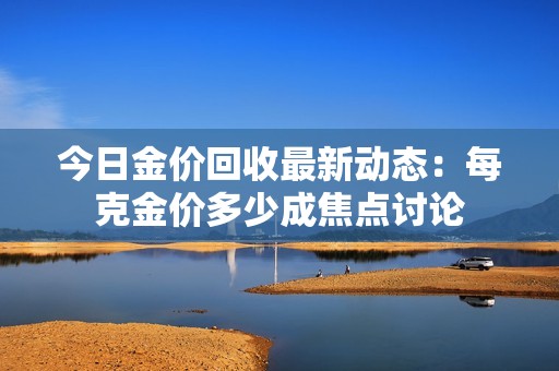 今日金價(jià)回收最新動(dòng)態(tài)：每克金價(jià)多少成焦點(diǎn)討論