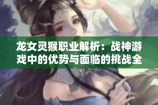 龍女靈猴職業(yè)解析：戰(zhàn)神游戲中的優(yōu)勢(shì)與面臨的挑戰(zhàn)全面對(duì)比