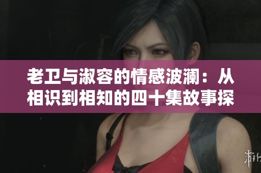 老衛(wèi)與淑容的情感波瀾：從相識(shí)到相知的四十集故事探索