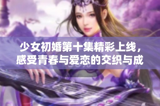 少女初婚第十集精彩上線，感受青春與愛戀的交織與成長
