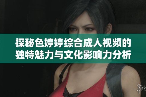 探秘色婷婷綜合成人視頻的獨(dú)特魅力與文化影響力分析