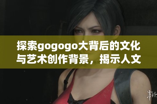 探索gogogo大背后的文化與藝術創(chuàng)作背景，揭示人文精神之美