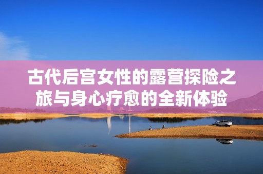 古代后宮女性的露營探險之旅與身心療愈的全新體驗